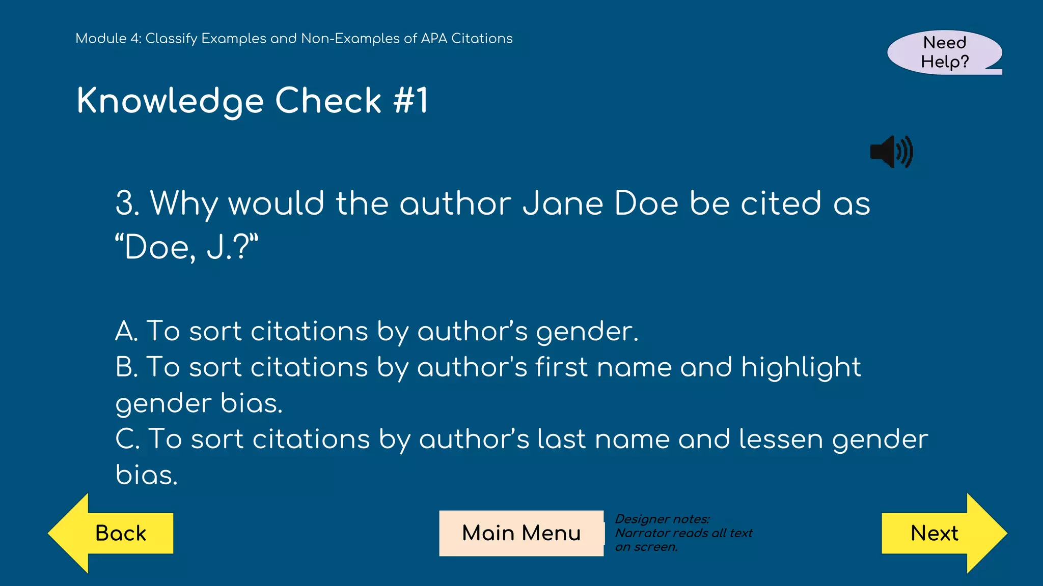 Knowledge Check #1
3. Why would the author Jane Doe be cited as
“Doe, J.?”
A. To sort citations by author’s gender.
B. To sort citations by author's first name and highlight
gender bias.
C. To sort citations by author’s last name and lessen gender
bias.
Module 4: Classify Examples and Non-Examples of APA Citations Need
Help?
Next
Main Menu
Back
Designer notes:
Narrator reads all text
on screen.
 