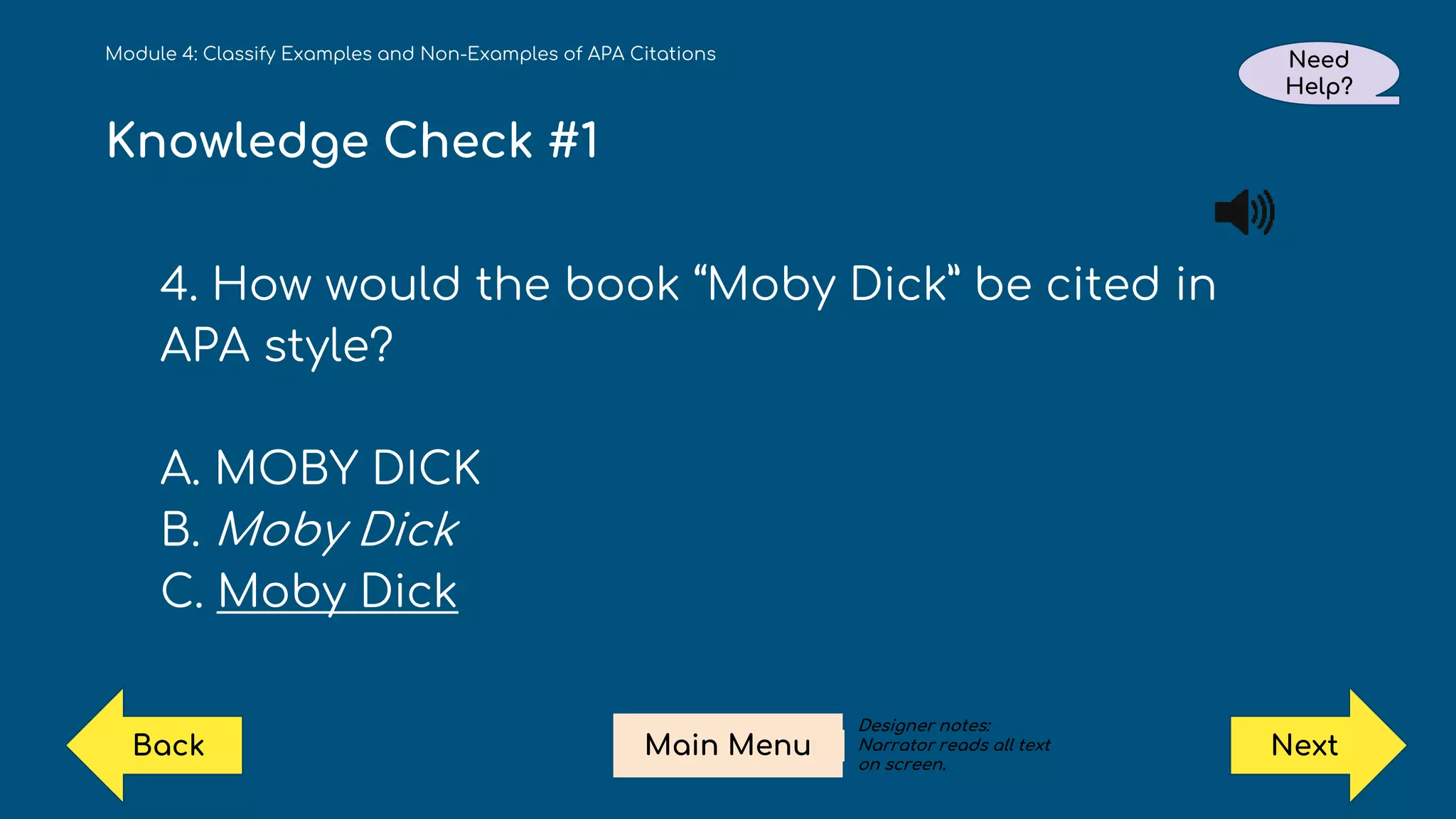 Knowledge Check #1
4. How would the book “Moby Dick” be cited in
APA style?
A. MOBY DICK
B. Moby Dick
C. Moby Dick
Module 4: Classify Examples and Non-Examples of APA Citations Need
Help?
Next
Main Menu
Back
Designer notes:
Narrator reads all text
on screen.
 