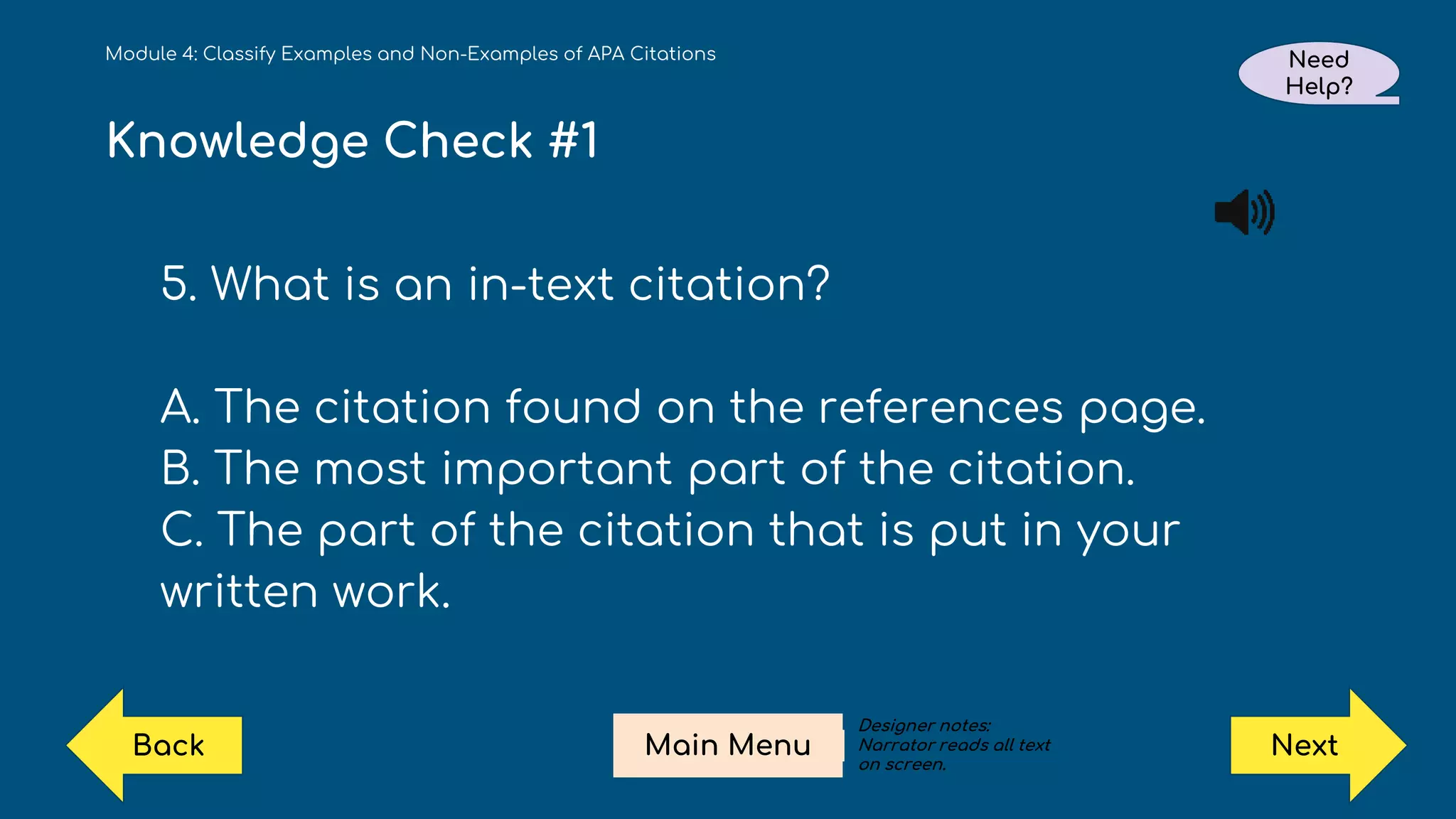 Knowledge Check #1
5. What is an in-text citation?
A. The citation found on the references page.
B. The most important part of the citation.
C. The part of the citation that is put in your
written work.
Module 4: Classify Examples and Non-Examples of APA Citations Need
Help?
Next
Main Menu
Back
Designer notes:
Narrator reads all text
on screen.
 