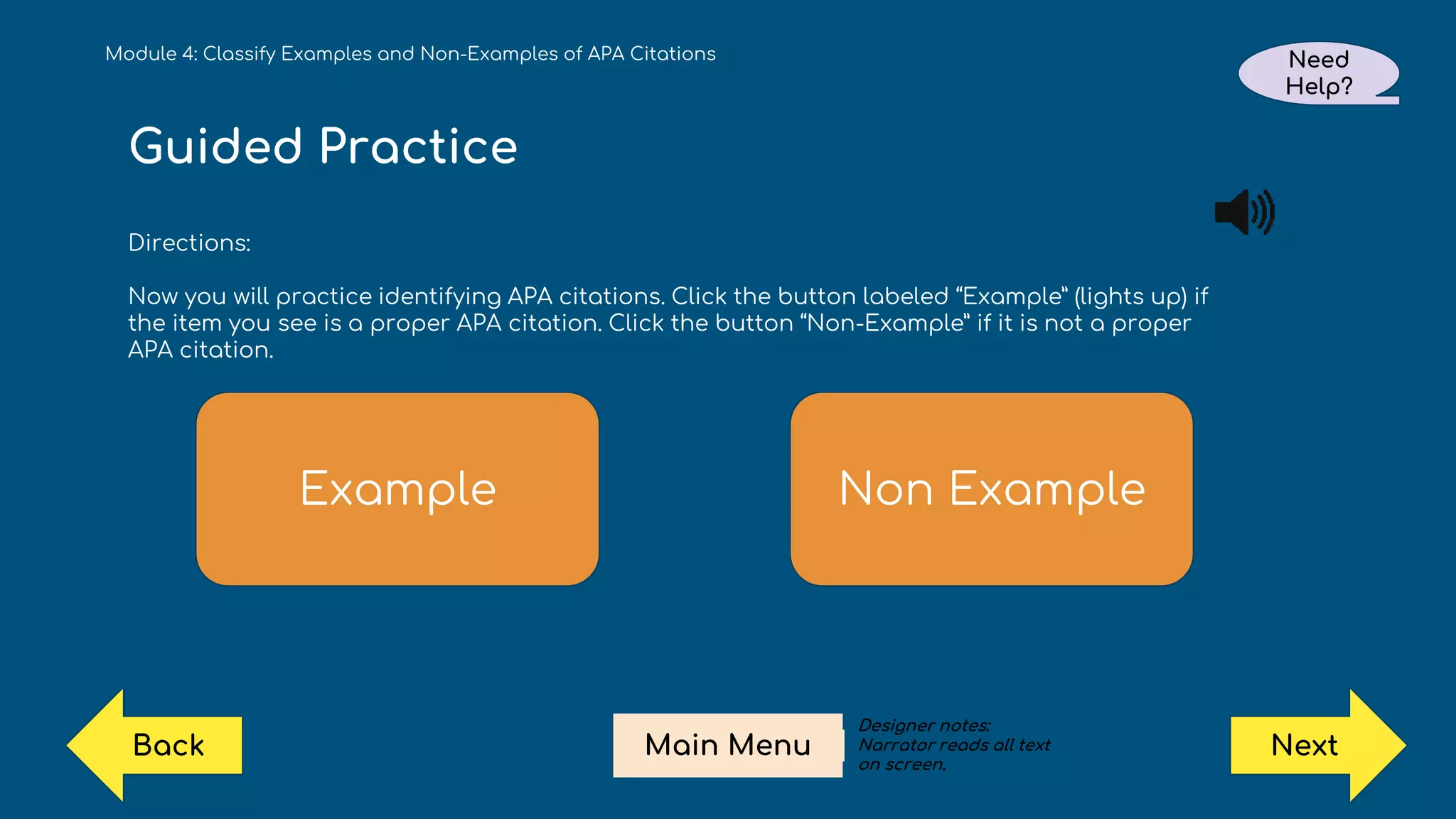 Guided Practice
Directions:
Now you will practice identifying APA citations. Click the button labeled “Example” (lights up) if
the item you see is a proper APA citation. Click the button “Non-Example” if it is not a proper
APA citation.
Example Non Example
Module 4: Classify Examples and Non-Examples of APA Citations Need
Help?
Next
Main Menu
Back
Designer notes:
Narrator reads all text
on screen.
 