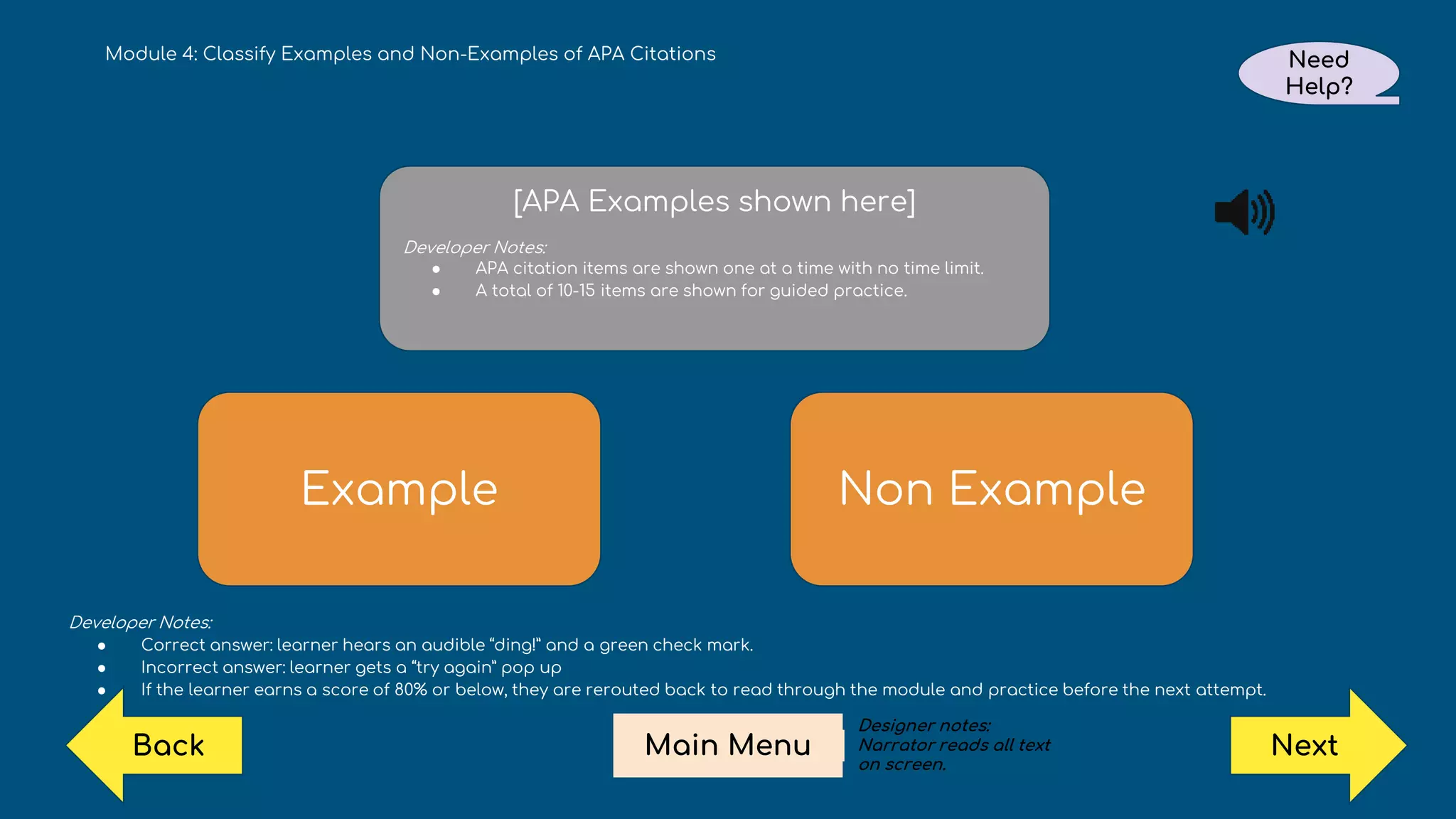 Example Non Example
Examples transition in here.
Developer Notes:
● Correct answer: learner hears an audible “ding!” and a green check mark.
● Incorrect answer: learner gets a “try again” pop up
● If the learner earns a score of 80% or below, they are rerouted back to read through the module and practice before the next attempt.
[APA Examples shown here]
Developer Notes:
● APA citation items are shown one at a time with no time limit.
● A total of 10-15 items are shown for guided practice.
Module 4: Classify Examples and Non-Examples of APA Citations Need
Help?
Next
Main Menu
Back
Designer notes:
Narrator reads all text
on screen.
 
