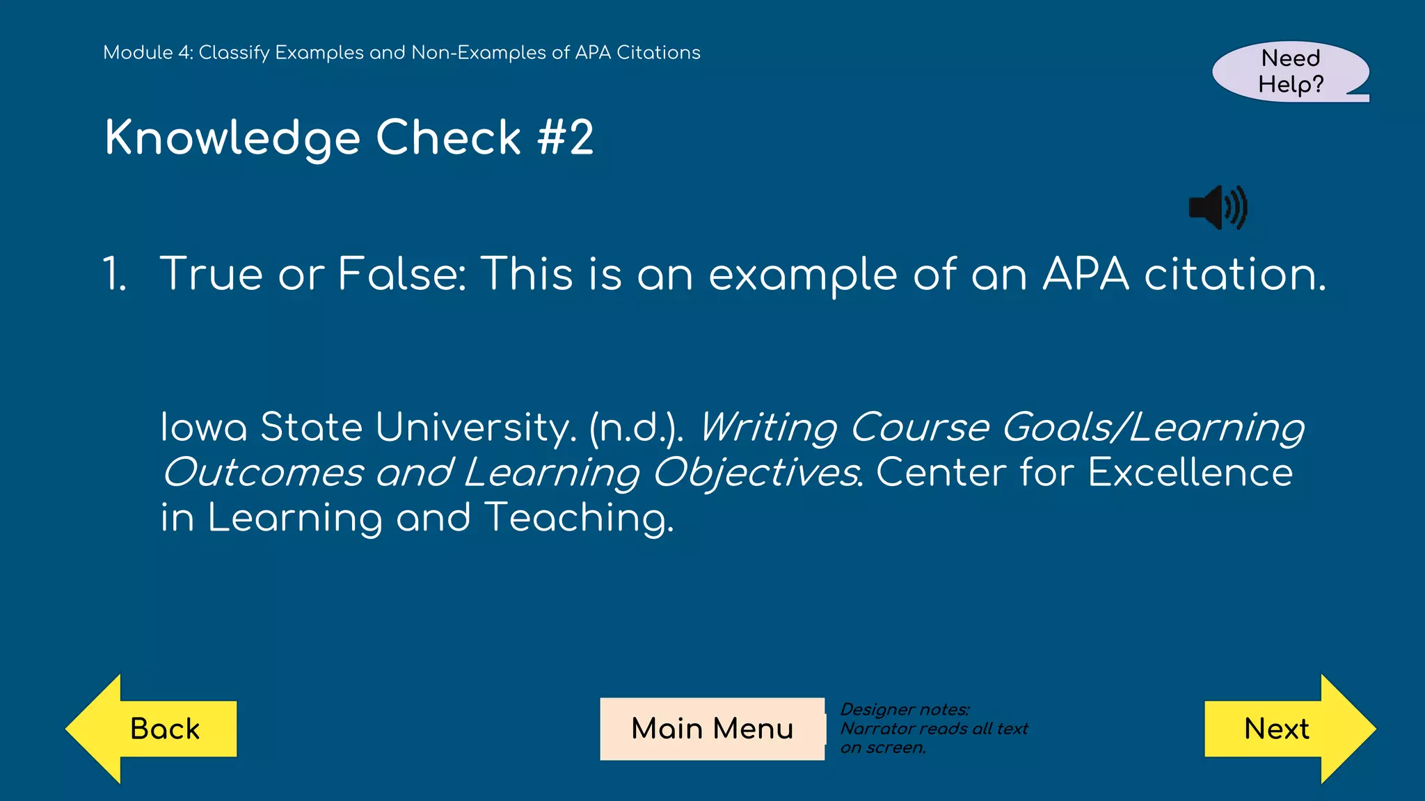 Knowledge Check #2
1. True or False: This is an example of an APA citation.
Iowa State University. (n.d.). Writing Course Goals/Learning
Outcomes and Learning Objectives. Center for Excellence
in Learning and Teaching.
Module 4: Classify Examples and Non-Examples of APA Citations Need
Help?
Next
Main Menu
Back
Designer notes:
Narrator reads all text
on screen.
 