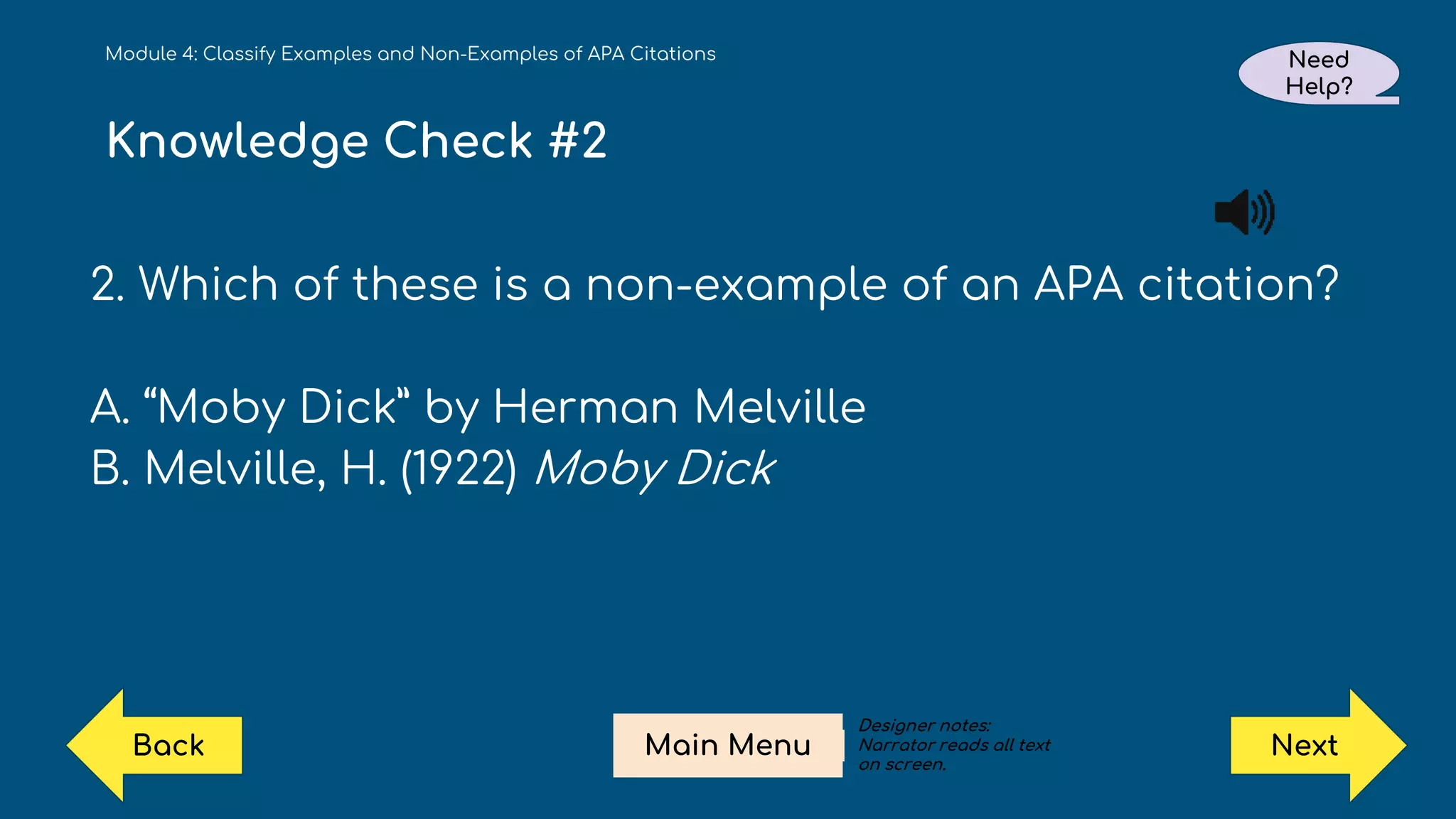 Knowledge Check #2
2. Which of these is a non-example of an APA citation?
A. “Moby Dick” by Herman Melville
B. Melville, H. (1922) Moby Dick
Module 4: Classify Examples and Non-Examples of APA Citations Need
Help?
Next
Main Menu
Back
Designer notes:
Narrator reads all text
on screen.
 