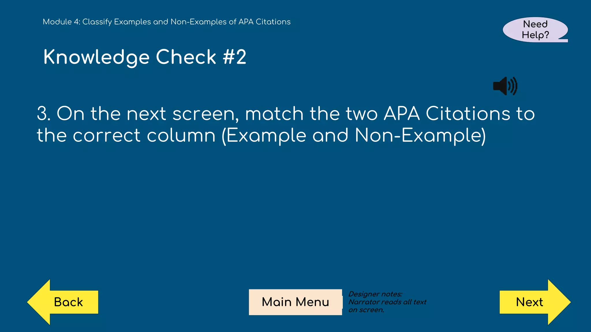 Knowledge Check #2
3. On the next screen, match the two APA Citations to
the correct column (Example and Non-Example)
Module 4: Classify Examples and Non-Examples of APA Citations Need
Help?
Next
Main Menu
Back
Designer notes:
Narrator reads all text
on screen.
 