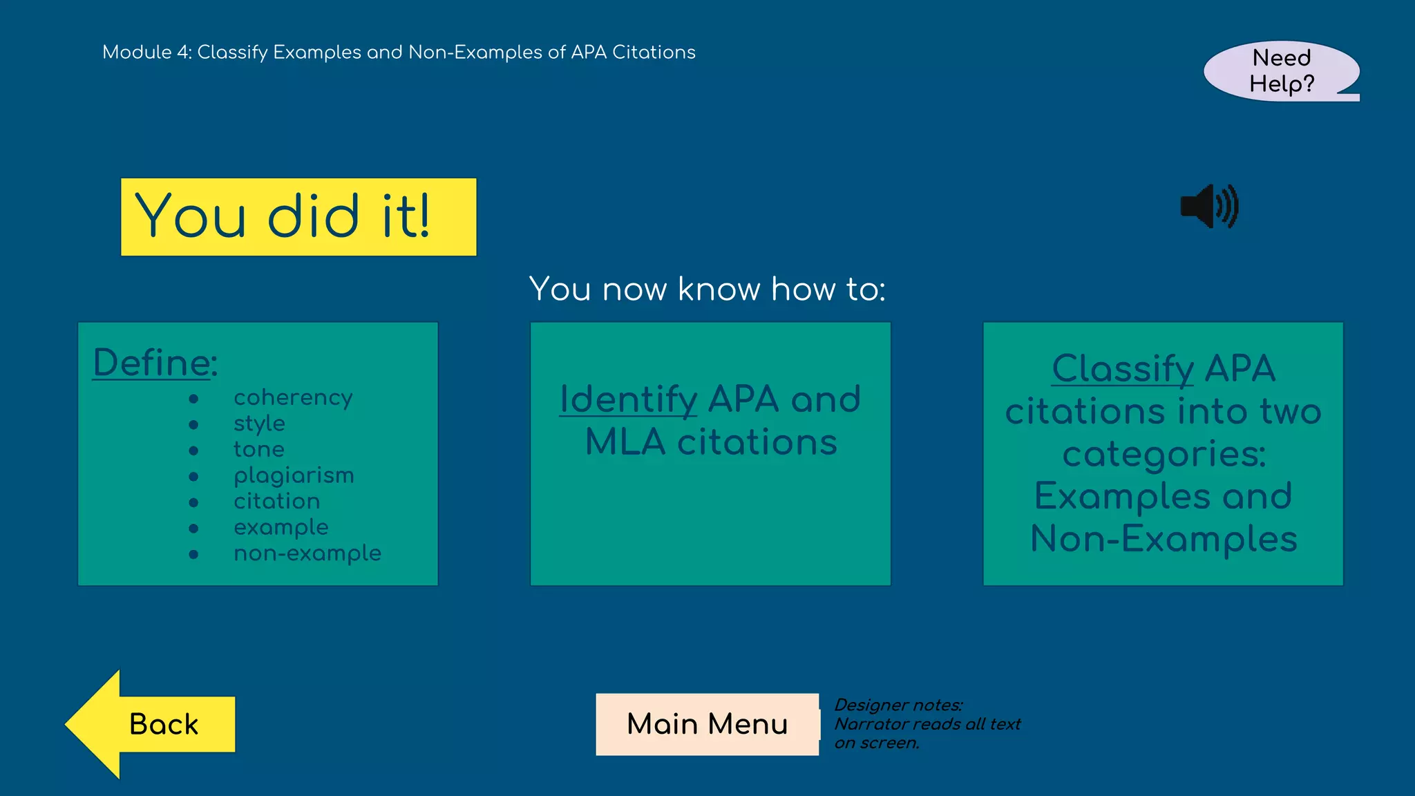 Module 4: Classify Examples and Non-Examples of APA Citations
You did it!
Need
Help?
Main Menu
Back
You now know how to:
Define:
● coherency
● style
● tone
● plagiarism
● citation
● example
● non-example
Identify APA and
MLA citations
Classify APA
citations into two
categories:
Examples and
Non-Examples
Designer notes:
Narrator reads all text
on screen.
 