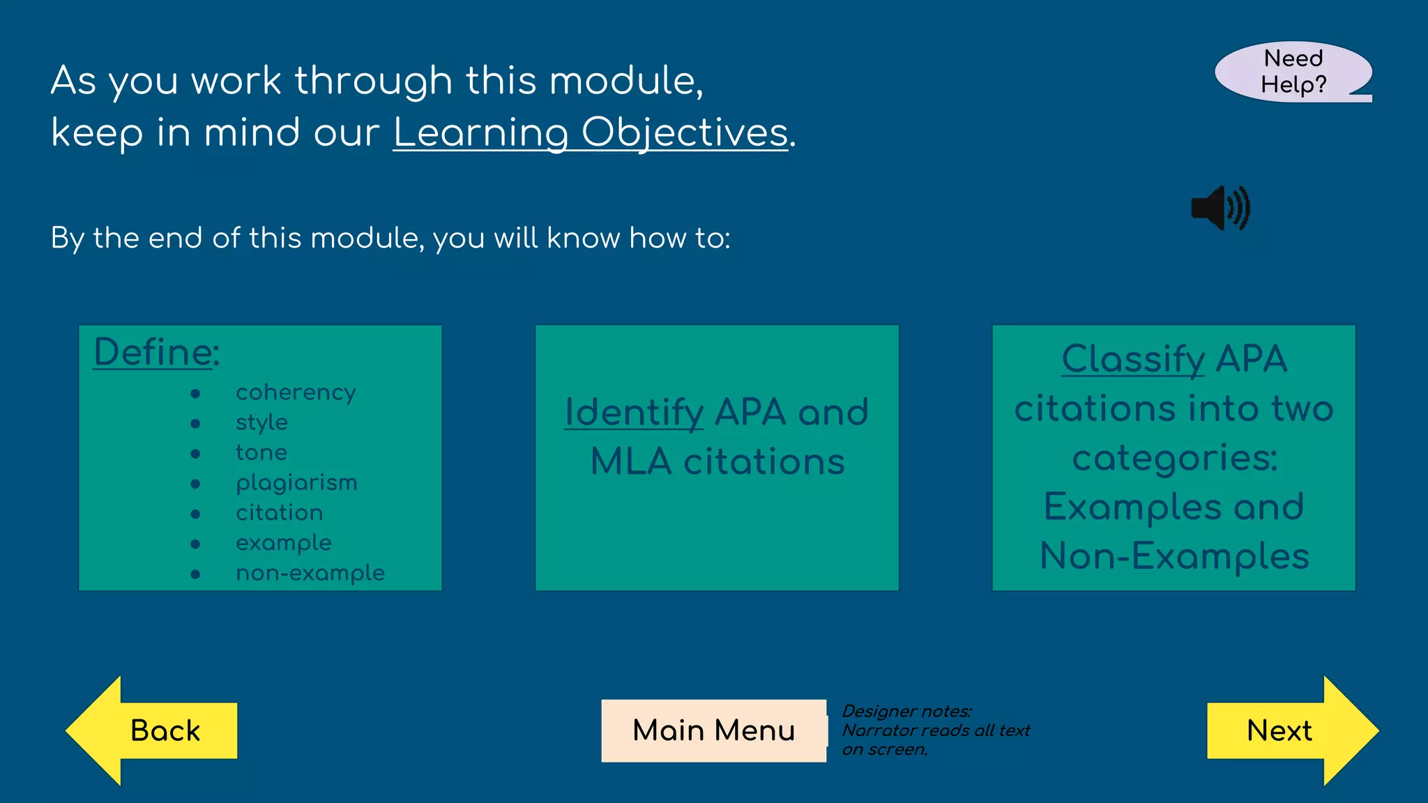 As you work through this module,
keep in mind our Learning Objectives.
By the end of this module, you will know how to:
Define:
● coherency
● style
● tone
● plagiarism
● citation
● example
● non-example
Identify APA and
MLA citations
Classify APA
citations into two
categories:
Examples and
Non-Examples
Next
Need
Help?
Main Menu
Back
Designer notes:
Narrator reads all text
on screen.
 