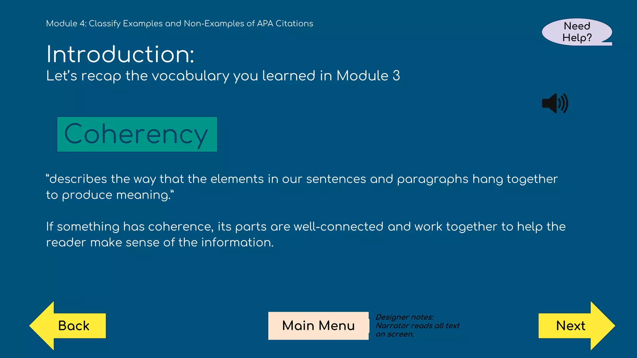 Introduction:
Let’s recap the vocabulary you learned in Module 3
”describes the way that the elements in our sentences and paragraphs hang together
to produce meaning.”
If something has coherence, its parts are well-connected and work together to help the
reader make sense of the information.
Module 4: Classify Examples and Non-Examples of APA Citations
Coherency
Need
Help?
Next
Main Menu
Back
Designer notes:
Narrator reads all text
on screen.
 