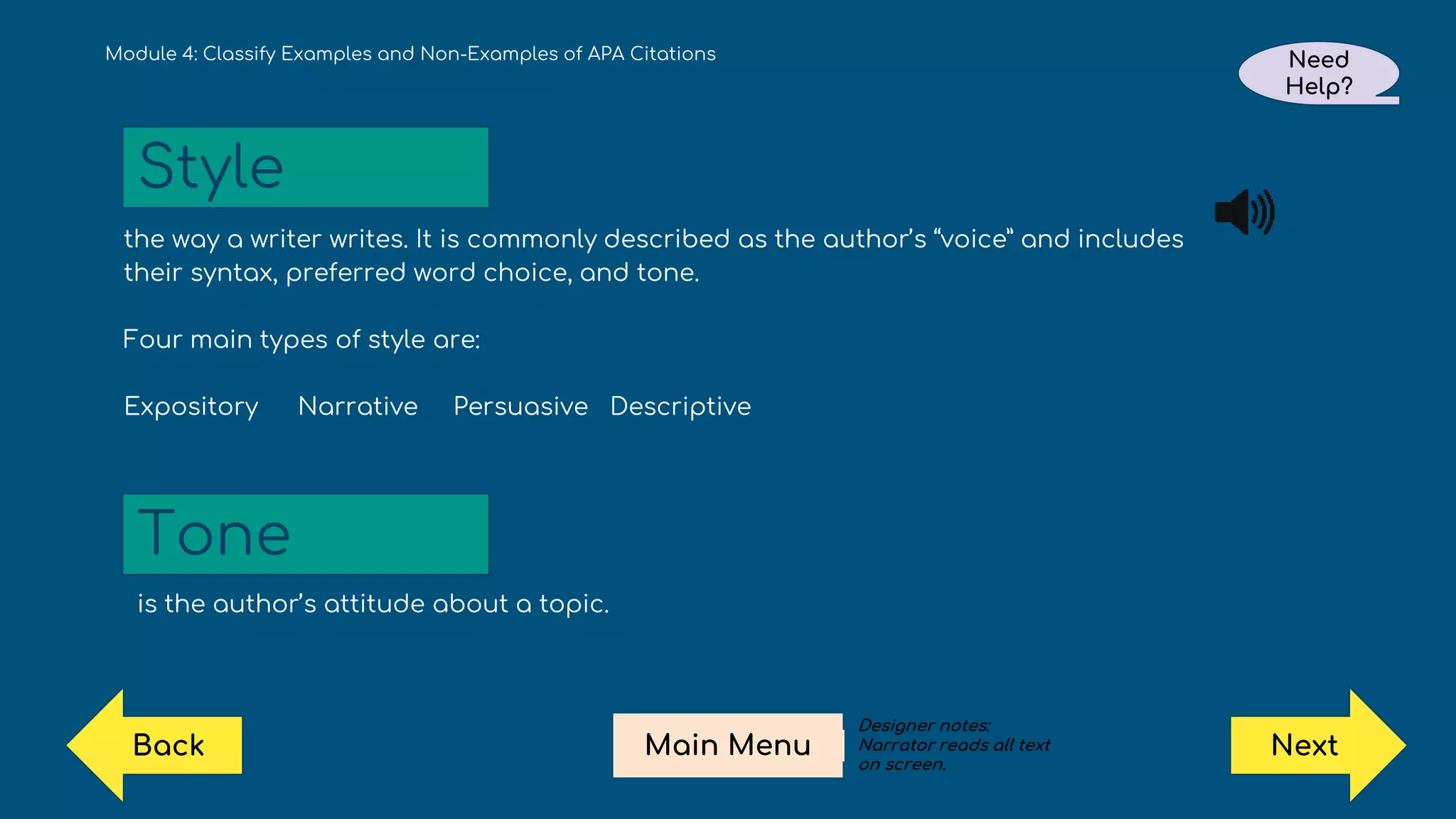 the way a writer writes. It is commonly described as the author’s “voice” and includes
their syntax, preferred word choice, and tone.
Four main types of style are:
Expository Narrative Persuasive Descriptive
is the author’s attitude about a topic.
Module 4: Classify Examples and Non-Examples of APA Citations
Style
Tone
Need
Help?
Next
Main Menu
Back
Designer notes:
Narrator reads all text
on screen.
 