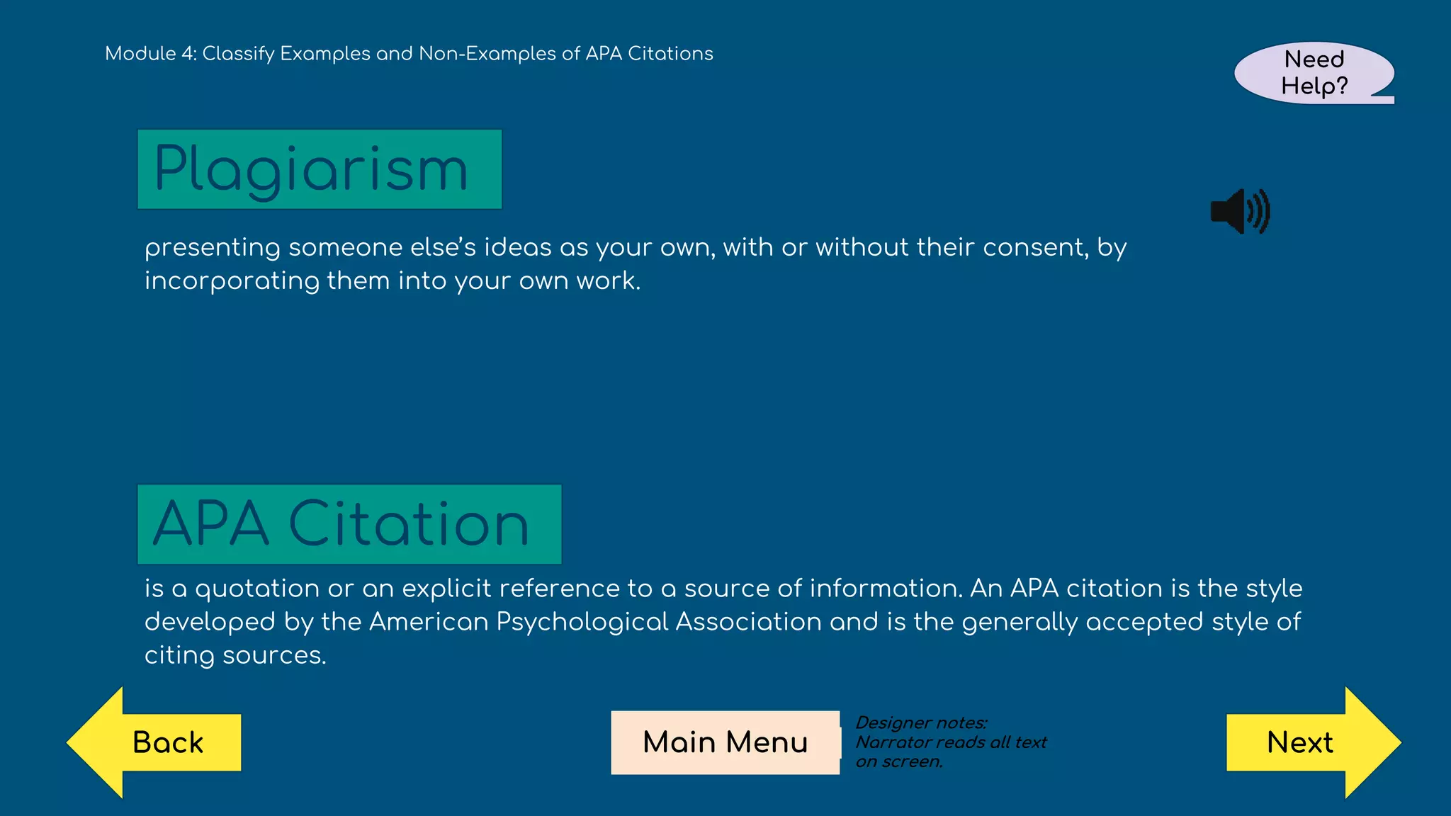 presenting someone else’s ideas as your own, with or without their consent, by
incorporating them into your own work.
is a quotation or an explicit reference to a source of information. An APA citation is the style
developed by the American Psychological Association and is the generally accepted style of
citing sources.
Module 4: Classify Examples and Non-Examples of APA Citations
Plagiarism
APA Citation
Need
Help?
Next
Main Menu
Back
Designer notes:
Narrator reads all text
on screen.
 