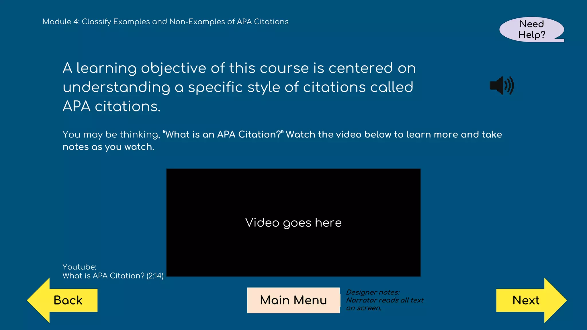 Module 4: Classify Examples and Non-Examples of APA Citations Need
Help?
Next
Main Menu
Back
A learning objective of this course is centered on
understanding a specific style of citations called
APA citations.
You may be thinking, “What is an APA Citation?” Watch the video below to learn more and take
notes as you watch.
Youtube:
What is APA Citation? (2:14)
Video goes here
Designer notes:
Narrator reads all text
on screen.
 