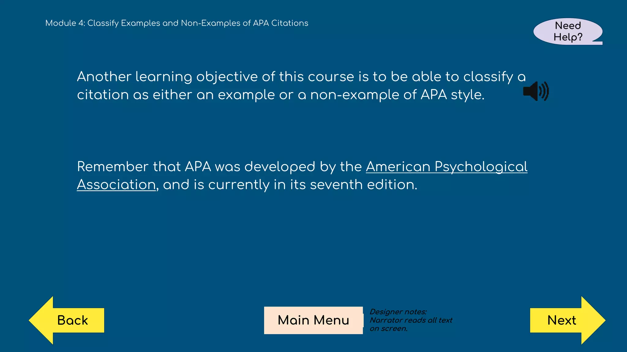 Module 4: Classify Examples and Non-Examples of APA Citations Need
Help?
Next
Main Menu
Back
Another learning objective of this course is to be able to classify a
citation as either an example or a non-example of APA style.
Remember that APA was developed by the American Psychological
Association, and is currently in its seventh edition.
Designer notes:
Narrator reads all text
on screen.
 