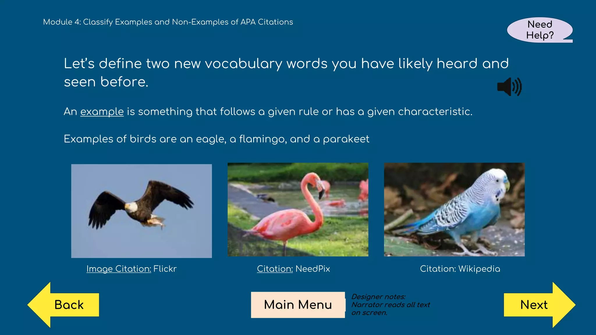 Module 4: Classify Examples and Non-Examples of APA Citations Need
Help?
Next
Main Menu
Back
Let’s define two new vocabulary words you have likely heard and
seen before.
An example is something that follows a given rule or has a given characteristic.
Examples of birds are an eagle, a flamingo, and a parakeet
Image Citation: Flickr Citation: NeedPix Citation: Wikipedia
Designer notes:
Narrator reads all text
on screen.
 