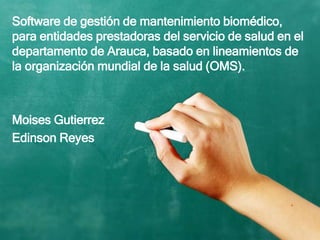 Software de gestión de mantenimiento biomédico,
para entidades prestadoras del servicio de salud en el
departamento de Arauca, basado en lineamientos de
la organización mundial de la salud (OMS).
Moises Gutierrez
Edinson Reyes
 