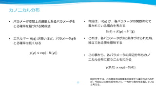 カノニカル分布
• パラメータ空間上の運動とあるパラメータを
とる確率を紐づける関係式
• エネルギー H(φ) が⾼いほど、パラメータφを
とる確率は低くなる
12
統計⼒学では、この関係式は等重率の仮定から導かれるものだ
が、今回はこの関係式を⽤いて、⼀⽅から他⽅を定義している
と考える。
• 今回は、H(φ) が、各パラメータの関数の和で
書かれている場合を考える（Santaを除く）
• これは、各パラメータがXに条件づけられた時、
独⽴である事を意味する
• この事から、各パラメータの周辺分布もカノ
ニカル分布に従うこともわかる
 