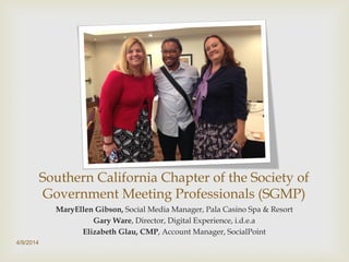 Southern California Chapter of the Society of
Government Meeting Professionals (SGMP)
MaryEllen Gibson, Social Media Manager, Pala Casino Spa & Resort
Gary Ware, Director, Digital Experience, i.d.e.a
Elizabeth Glau, CMP, Account Manager, SocialPoint
4/9/2014
 