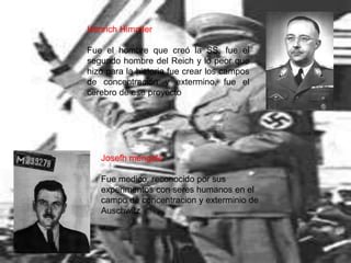 Henrich Himmler

Fue el hombre que creó la SS, fue el
segundo hombre del Reich y lo peor que
hizo para la historia fue crear los campos
de concentración y extermino, fue el
cerebro de ese proyecto




   Josefh mengele

   Fue medico, reconocido por sus
   experimentos con seres humanos en el
   campo de concentracion y exterminio de
   Auschwitz
 