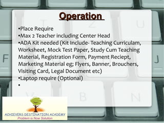 OperationOperation
●Place Require
●Max 2 Teacher including Center Head
●ADA Kit needed (Kit Include- Teaching Curriculam,
Worksheet, Mock Test Paper, Study Cum Teaching
Material, Registration Form, Payment Reciept,
Marketing Material eg; Flyers, Banner, Brouchers,
Visiting Card, Legal Document etc)
●Laptop require (Optional)
●
 