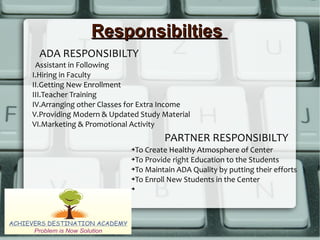 ResponsibiltiesResponsibilties
ADA RESPONSIBILTY
PARTNER RESPONSIBILTY
Assistant in Following
I.Hiring in Faculty
II.Getting New Enrollment
III.Teacher Training
IV.Arranging other Classes for Extra Income
V.Providing Modern & Updated Study Material
VI.Marketing & Promotional Activity
➔To Create Healthy Atmosphere of Center
➔To Provide right Education to the Students
➔To Maintain ADA Quality by putting their efforts
➔To Enroll New Students in the Center
➔
 