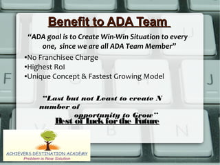 Benefit to ADA TeamBenefit to ADA Team
●No Franchisee Charge
●Highest RoI
●Unique Concept & Fastest Growing Model
“ADA goal is to Create Win-Win Situation to every
one, since we are all ADA Team Member”
“Last but not Least to create N
number of
opportunity to Grow”
Best of Luck forthe FutureBest of Luck forthe Future
 