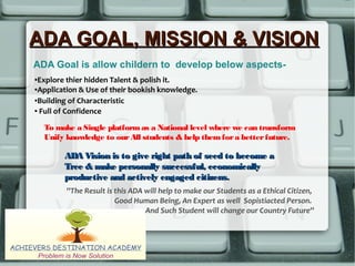 ADA GOAL, MISSION & VISIONADA GOAL, MISSION & VISION
ADA Goal is allow childern to develop below aspects-
To make a Single platformas a National level where we can transform
Unify knowledge to ourAll students & help themfora betterfuture.
ADA Vision is to give right path of seed to become aADA Vision is to give right path of seed to become a
Tree & make personally successful, economicallyTree & make personally successful, economically
productive and actively engaged citizens.productive and actively engaged citizens.
●Explore thier hidden Talent & polish it.
●Application & Use of their bookish knowledge.
●Building of Characteristic
● Full of Confidence
''The Result is this ADA will help to make our Students as a Ethical Citizen,
Good Human Being, An Expert as well Sopistiacted Person.
And Such Student will change our Country Future''
 