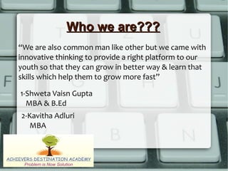 Who we are???Who we are???
“We are also common man like other but we came with
innovative thinking to provide a right platform to our
youth so that they can grow in better way & learn that
skills which help them to grow more fast”
1-Shweta Vaisn Gupta
MBA & B.Ed
2-Kavitha Adluri
MBA
 