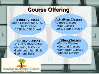 Course OfferingCourse Offering
Activities Classes
●Dance Classes
●Yoga Classes
●Art & Craft Classes
IQ Dev Classes
●Visual & Observation
●Listening & Concen
●Early Learning Skills
●Self help Skiils
School Classes
Tuition Classes for All Sub
I to X Grade
CBSE & ICSE Board
Other Classes
●Karate Classes
●Cultural Classes
●Computer Classes
●Abacus Classes
 