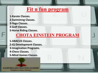 Fit n fun program
1-Karate Classes.
2-Swimimng Classes.
3-Yoga Classes.
4-Golf Classes.
5-Horse Riding Classes.
1-ABACUS Classes.
2-IQ Development Classes.
3-Imagination Programs.
4-Chess Classes.
5-Mind Games Classes.
CHOTA EINSTEIN PROGRAM
 