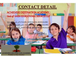CONTACT DETAIL
.ACHIEVERS DESTINATIONACADEMY
Unit of- VAISN EDUCATIONAL SERVICES LLP
REG OFF- 418, 4TH FLOOR, HORAMAVU, BANGALORE
CORPORATE OFF- 406, KASTURI NAGAR, BANGALORE
MARKETING OFF- SKIPP HOUSE, MG ROAD, BANGALORE
Contact for more detail.....
CUSTOMER CARE N0- 9980334411/ 9880334411
EMAIL ID- enquiry@ves-india.in
 