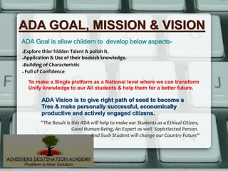 ADA GOAL, MISSION & VISION
ADA Goal is allow childern to develop below aspects-
To make a Single platform as a National level where we can transform
Unify knowledge to our All students & help them for a better future.
ADA Vision is to give right path of seed to become a
Tree & make personally successful, economically
productive and actively engaged citizens.
●Explore thier hidden Talent & polish it.
●Application & Use of their bookish knowledge.
●Building of Characteristic
● Full of Confidence
''The Result is this ADA will help to make our Students as a Ethical Citizen,
Good Human Being, An Expert as well Sopistiacted Person.
And Such Student will change our Country Future''
 