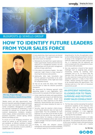 HOW TO IDENTIFY FUTURE LEADERS
FROM YOUR SALES FORCE
‘Weekly events and daily appointments’ have
become important operating strategies employed
by many major auto brands to deal with tough
market competition. Management of workflow
thus becomes imperative for dealerships. A sales
consultant for example has to wisely look after
customer development, invitations, reception,
needs analysis, product presentation, test drive,
procedure illustration, contract signing, vehicle
delivery and follow-up visit.
To ensure all of the foregoing procedures are
carried out exactly as per the process, scripts
and standards; an efficient individual is looked-
for to train, supervise and motivate every sales
consultant. It thus becomes crucial to identify a
capable leader for the sales force.
In many dealerships, Sales Supervisors are elected
from the sales team. This approach however may
have some issues. For example:
1.	 Motivated by the belief that a good salesman
makes a good leader, dealers promote their top
salesman to a management position, but this
might perhaps end up with poor management
and loss of major sales force;
2.	 If the above circumstances happen, the sales
supervisor might choose to leave instead of
resuming the previous sales position;
3.	 Additionally, other Sales Consultants may
find this approach of promotion to be unfair
causing demotivation. A few might even leave
for competitive brands.
So how do we avoid the above risks? Maybe
it is the time to make the selection procedure
transparent.
We recommend the following approach while
appointing leaders in your organization. Let’s
continue with the example of the Sales Supervisor.
•	 Firstly, make the job duties and responsibilities
of Sales Supervisor known to all. Both the Sales
Consultants and Supervisors should know
the value of a Sales Supervisor to the whole
dealership. Shared direction will increase tacit
agreement and reduce obstacles for team co-
operation.
•	 Secondly, make the selection criteria known
to all. A good salesman does not have to be
a good leader. Thus the candidates for Sales
Supervisor do not have to be the best at sales
(certainly not the worst). One may as well set
primary criteria. For instance, a criteria could
be that all the employees whose sales volume
is above average in the last 6 months would be
eligible to apply.
•	 Thirdly, to make the selection process
motivational,onemustensureallthecandidates
are willing to apply for this position instead of
being forced to. For this, the application notice
can be modified stating those with the intention
of being in the management team and who
fulfill the stated criteria can apply. Along with
this, it is important that the applicants are
communicated with the consequences of poor
performance after promotion.
•	 Any new supervisor is bound to face several
challenges such as assigning tasks, process
monitoring, training & coaching, team
motivation and so on. To ensure that the
transition from the previous role to that of
the sales supervisor is easy and that the newly
appointed supervisor is ready to face these
hurdles, relevant training and support needs
to be provided before the appointment. This
training could be in the form of theoretical
assessments as well.
AN EFFICIENT INDIVIDUAL
IS LOOKED-FOR TO TRAIN,
SUPERVISE AND MOTIVATE
EVERY SALES CONSULTANT
sewellsgroup.com
Win Jiao, Project Manager
Process Solutions, Sewells Group China
BLOGPOSTS @ SEWELLS GROUP
•	 The final step could be evaluating the practical
operational capability of the individual. One
technique could be introducing business
competitions to test the capability of the
shortlisted candidates. It is also suggested
to consider the KPIs of the past quarter for
selecting the final candidate.
The idea behind the above principles is to make
the selection and promotion process transparent
and specific. This procedure will ensure selection
of the most competent leader while guaranteeing
improvement of team morale and a healthy
competition.
by Win Jioa
 