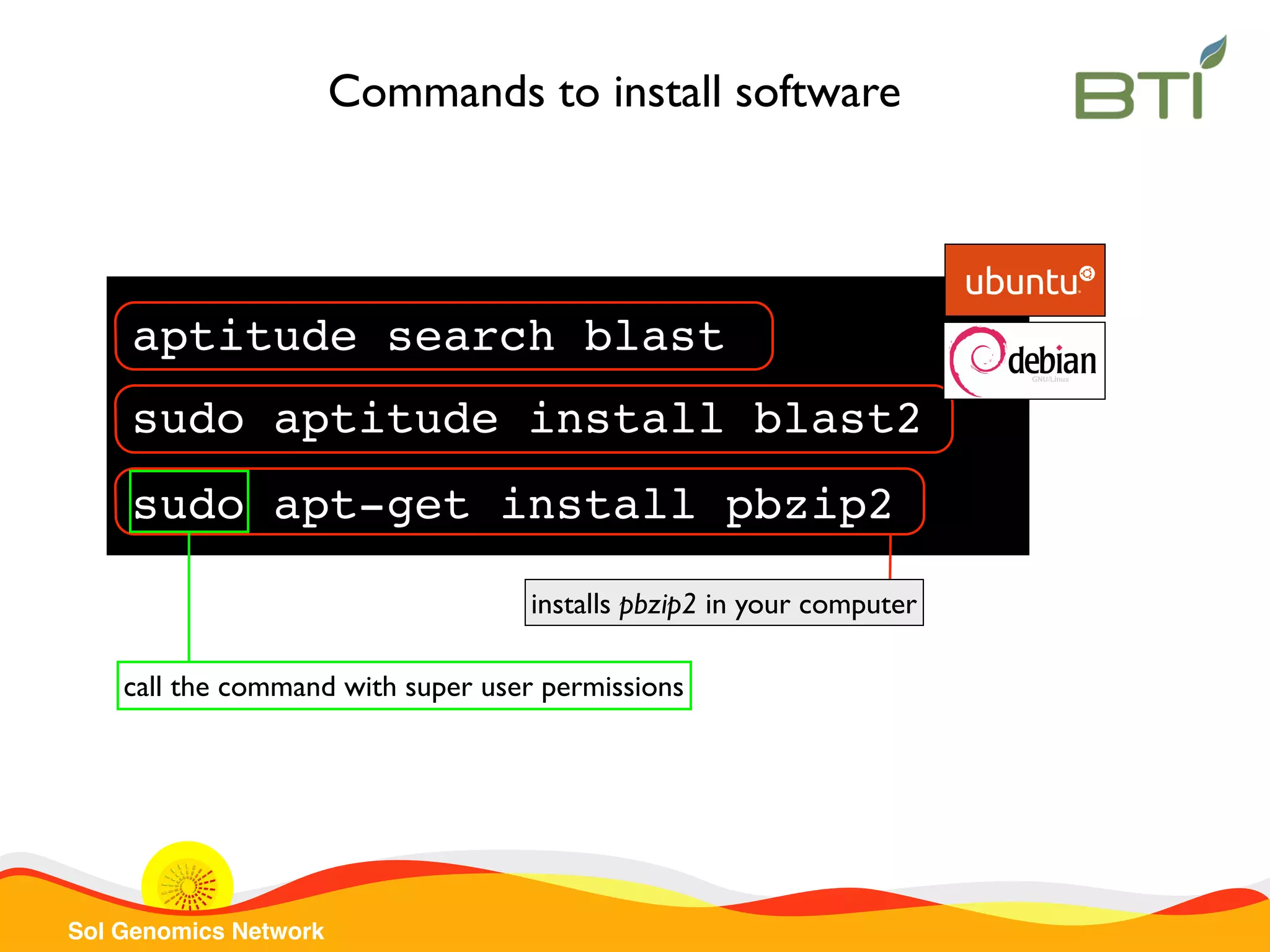Sol Genomics Network
Commands to install software
sudo apt-get install pbzip2
installs pbzip2 in your computer
call the command with super user permissions
aptitude search blast
sudo aptitude install blast2
 