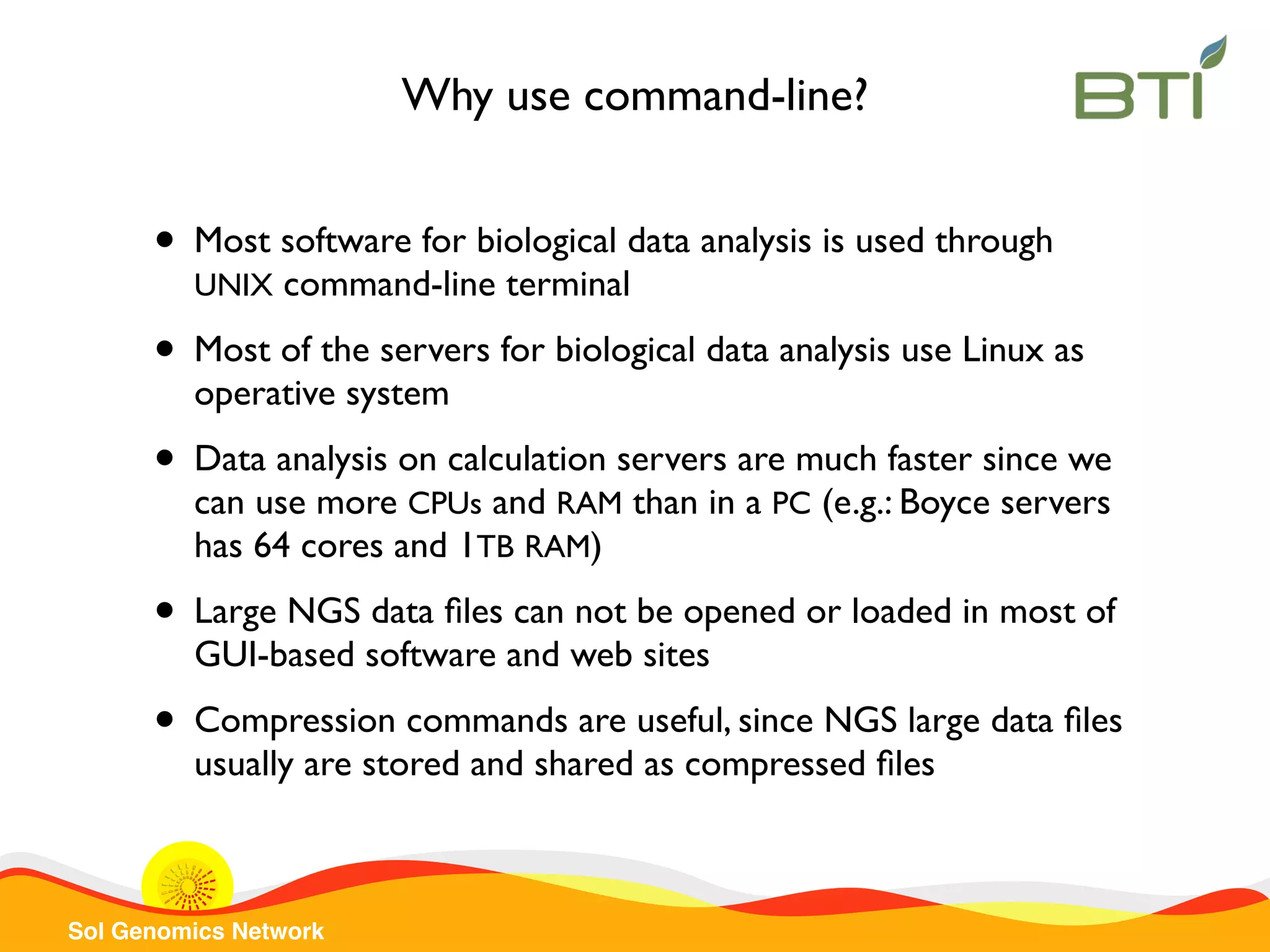 Sol Genomics Network
Why use command-line?
• Most software for biological data analysis is used through
UNIX command-line terminal
• Most of the servers for biological data analysis use Linux as
operative system
• Data analysis on calculation servers are much faster since we
can use more CPUs and RAM than in a PC (e.g.: Boyce servers
has 64 cores and 1TB RAM)
• Large NGS data ﬁles can not be opened or loaded in most of
GUI-based software and web sites
• Compression commands are useful, since NGS large data ﬁles
usually are stored and shared as compressed ﬁles
 