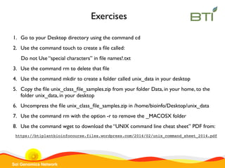 Sol Genomics Network
1. Go to your Desktop directory using the command cd
2. Use the command touch to create a ﬁle called:
Do not Use “special characters” in ﬁle names!.txt
3. Use the command rm to delete that ﬁle
4. Use the command mkdir to create a folder called unix_data in your desktop
5. Copy the ﬁle unix_class_ﬁle_samples.zip from your folder Data, in your home, to the
folder unix_data, in your desktop
6. Uncompress the ﬁle unix_class_ﬁle_samples.zip in /home/bioinfo/Desktop/unix_data
7. Use the command rm with the option -r to remove the _MACOSX folder
8. Use the command wget to download the “UNIX command line cheat sheet” PDF from:
https://btiplantbioinfocourse.files.wordpress.com/2014/02/unix_command_sheet_2014.pdf
Exercises
 
