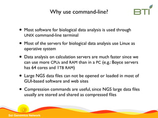Sol Genomics Network
Why use command-line?
• Most software for biological data analysis is used through
UNIX command-line terminal
• Most of the servers for biological data analysis use Linux as
operative system
• Data analysis on calculation servers are much faster since we
can use more CPUs and RAM than in a PC (e.g.: Boyce servers
has 64 cores and 1TB RAM)
• Large NGS data ﬁles can not be opened or loaded in most of
GUI-based software and web sites
• Compression commands are useful, since NGS large data ﬁles
usually are stored and shared as compressed ﬁles
 