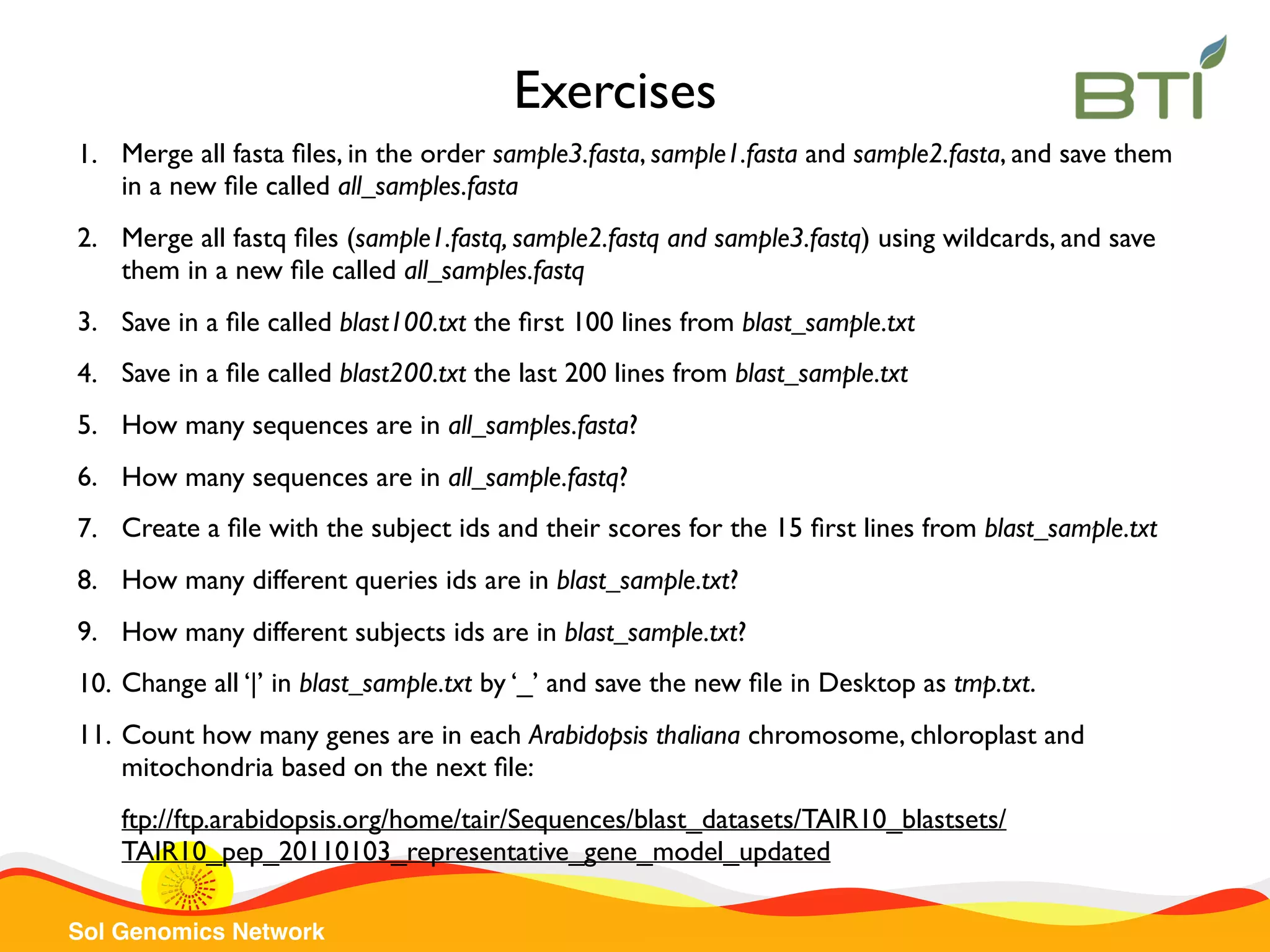 Sol Genomics Network 1. Merge all fasta ﬁles, in the order sample3.fasta, sample1.fasta and sample2.fasta, and save them in a new ﬁle called all_samples.fasta 2. Merge all fastq ﬁles (sample1.fastq, sample2.fastq and sample3.fastq) using wildcards, and save them in a new ﬁle called all_samples.fastq 3. Save in a ﬁle called blast100.txt the ﬁrst 100 lines from blast_sample.txt 4. Save in a ﬁle called blast200.txt the last 200 lines from blast_sample.txt 5. How many sequences are in all_samples.fasta? 6. How many sequences are in all_sample.fastq? 7. Create a ﬁle with the subject ids and their scores for the 15 ﬁrst lines from blast_sample.txt 8. How many different queries ids are in blast_sample.txt? 9. How many different subjects ids are in blast_sample.txt? 10. Change all ‘|’ in blast_sample.txt by ‘_’ and save the new ﬁle in Desktop as tmp.txt. 11. Count how many genes are in each Arabidopsis thaliana chromosome, chloroplast and mitochondria based on the next ﬁle: ftp://ftp.arabidopsis.org/home/tair/Sequences/blast_datasets/TAIR10_blastsets/ TAIR10_pep_20110103_representative_gene_model_updated Exercises 