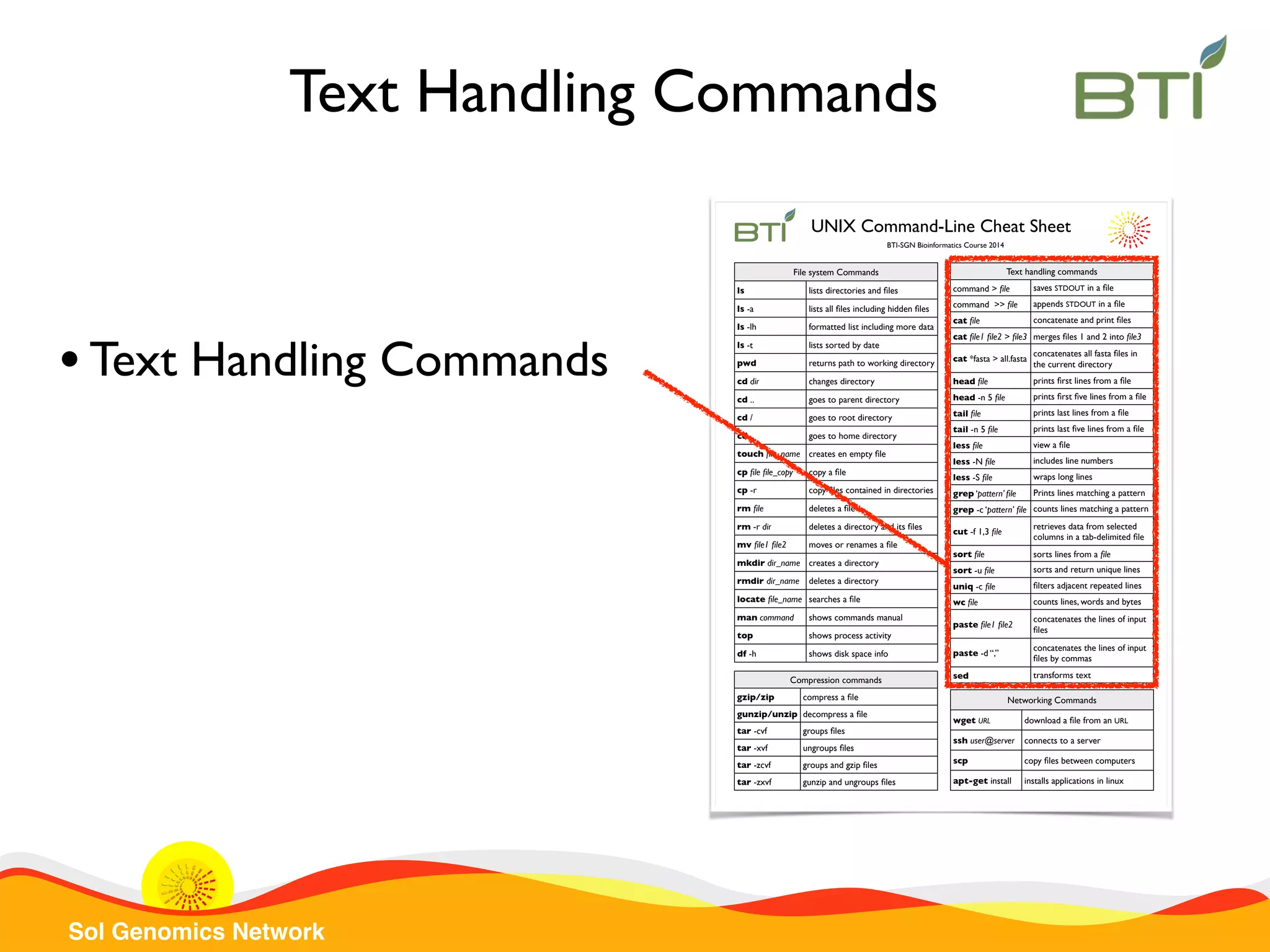 Sol Genomics Network Text handling commandsText handling commands command > ﬁle saves STDOUT in a ﬁle command >> ﬁle appends STDOUT in a ﬁle cat ﬁle concatenate and print ﬁles cat ﬁle1 ﬁle2 > ﬁle3 merges ﬁles 1 and 2 into ﬁle3 cat *fasta > all.fasta concatenates all fasta ﬁles in the current directory head ﬁle prints ﬁrst lines from a ﬁle head -n 5 ﬁle prints ﬁrst ﬁve lines from a ﬁle tail ﬁle prints last lines from a ﬁle tail -n 5 ﬁle prints last ﬁve lines from a ﬁle less ﬁle view a ﬁle less -N ﬁle includes line numbers less -S ﬁle wraps long lines grep ‘pattern’ ﬁle Prints lines matching a pattern grep -c ‘pattern’ ﬁle counts lines matching a pattern cut -f 1,3 ﬁle retrieves data from selected columns in a tab-delimited ﬁle sort ﬁle sorts lines from a ﬁle sort -u ﬁle sorts and return unique lines uniq -c ﬁle ﬁlters adjacent repeated lines wc ﬁle counts lines, words and bytes paste ﬁle1 ﬁle2 concatenates the lines of input ﬁles paste -d “,” concatenates the lines of input ﬁles by commas sed transforms text File system CommandsFile system Commands ls lists directories and ﬁles ls -a lists all ﬁles including hidden ﬁles ls -lh formatted list including more data ls -t lists sorted by date pwd returns path to working directory cd dir changes directory cd .. goes to parent directory cd / goes to root directory cd goes to home directory touch ﬁle_name creates en empty ﬁle cp ﬁle ﬁle_copy copy a ﬁle cp -r copy ﬁles contained in directories rm ﬁle deletes a ﬁle rm -r dir deletes a directory and its ﬁles mv ﬁle1 ﬁle2 moves or renames a ﬁle mkdir dir_name creates a directory rmdir dir_name deletes a directory locate ﬁle_name searches a ﬁle man command shows commands manual top shows process activity df -h shows disk space info Networking CommandsNetworking Commands wget URL download a ﬁle from an URL ssh user@server connects to a server scp copy ﬁles between computers apt-get install installs applications in linux Compression commandsCompression commands gzip/zip compress a ﬁle gunzip/unzip decompress a ﬁle tar -cvf groups ﬁles tar -xvf ungroups ﬁles tar -zcvf groups and gzip ﬁles tar -zxvf gunzip and ungroups ﬁles UNIX Command-Line Cheat Sheet BTI-SGN Bioinformatics Course 2014 Text Handling Commands •Text Handling Commands 