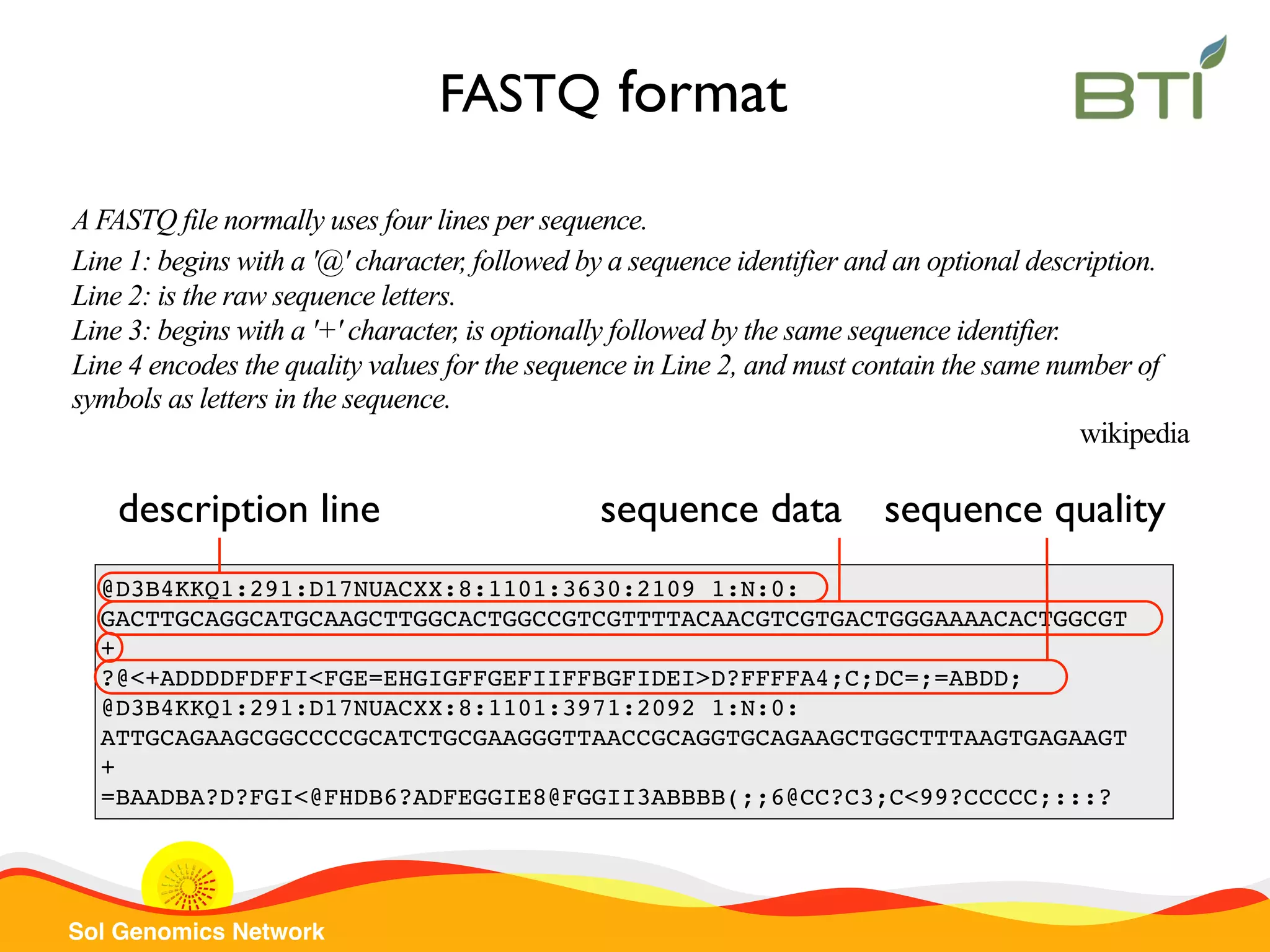 Sol Genomics Network @D3B4KKQ1:291:D17NUACXX:8:1101:3630:2109 1:N:0: GACTTGCAGGCATGCAAGCTTGGCACTGGCCGTCGTTTTACAACGTCGTGACTGGGAAAACACTGGCGT + ?@<+ADDDDFDFFI<FGE=EHGIGFFGEFIIFFBGFIDEI>D?FFFFA4;C;DC=;=ABDD; @D3B4KKQ1:291:D17NUACXX:8:1101:3971:2092 1:N:0: ATTGCAGAAGCGGCCCCGCATCTGCGAAGGGTTAACCGCAGGTGCAGAAGCTGGCTTTAAGTGAGAAGT + =BAADBA?D?FGI<@FHDB6?ADFEGGIE8@FGGII3ABBBB(;;6@CC?C3;C<99?CCCCC;:::? FASTQ format A FASTQ file normally uses four lines per sequence. Line 1: begins with a '@' character, followed by a sequence identifier and an optional description. Line 2: is the raw sequence letters. Line 3: begins with a '+' character, is optionally followed by the same sequence identifier. Line 4 encodes the quality values for the sequence in Line 2, and must contain the same number of symbols as letters in the sequence. wikipedia sequence datadescription line sequence quality 