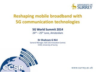 Reshaping mobile broadband with
5G communication technologies
5G World Summit 2014
24th – 25th June, Amsterdam
Dr Shahram G Niri
General Manager, 5GIC (5G Innovation Centre)
CCSR, University of Surrey
 