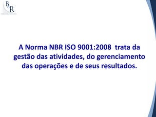 A Norma NBR ISO 9001:2008 trata da
gestão das atividades, do gerenciamento
  das operações e de seus resultados.
 
