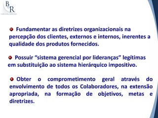 Fundamentar as diretrizes organizacionais na
percepção dos clientes, externos e internos, inerentes a
qualidade dos produtos fornecidos.

  Possuir “sistema gerencial por lideranças” legítimas
em substituição ao sistema hierárquico impositivo.

   Obter o comprometimento geral através do
envolvimento de todos os Colaboradores, na extensão
apropriada, na formação de objetivos, metas e
diretrizes.
 