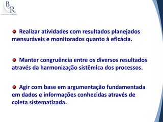 Realizar atividades com resultados planejados
mensuráveis e monitorados quanto à eficácia.


   Manter congruência entre os diversos resultados
através da harmonização sistêmica dos processos.


   Agir com base em argumentação fundamentada
em dados e informações conhecidas através de
coleta sistematizada.
 