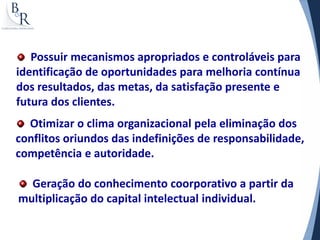 Possuir mecanismos apropriados e controláveis para
identificação de oportunidades para melhoria contínua
dos resultados, das metas, da satisfação presente e
futura dos clientes.
  Otimizar o clima organizacional pela eliminação dos
conflitos oriundos das indefinições de responsabilidade,
competência e autoridade.

  Geração do conhecimento coorporativo a partir da
multiplicação do capital intelectual individual.
 