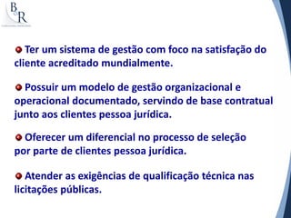 Ter um sistema de gestão com foco na satisfação do
cliente acreditado mundialmente.

  Possuir um modelo de gestão organizacional e
operacional documentado, servindo de base contratual
junto aos clientes pessoa jurídica.

  Oferecer um diferencial no processo de seleção
por parte de clientes pessoa jurídica.

   Atender as exigências de qualificação técnica nas
licitações públicas.
 