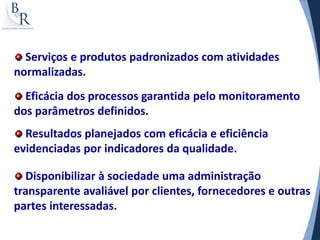 Serviços e produtos padronizados com atividades
normalizadas.
  Eficácia dos processos garantida pelo monitoramento
dos parâmetros definidos.
  Resultados planejados com eficácia e eficiência
evidenciadas por indicadores da qualidade.

  Disponibilizar à sociedade uma administração
transparente avaliável por clientes, fornecedores e outras
partes interessadas.
 