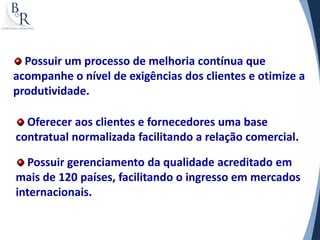 Possuir um processo de melhoria contínua que
acompanhe o nível de exigências dos clientes e otimize a
produtividade.

  Oferecer aos clientes e fornecedores uma base
contratual normalizada facilitando a relação comercial.

  Possuir gerenciamento da qualidade acreditado em
mais de 120 países, facilitando o ingresso em mercados
internacionais.
 