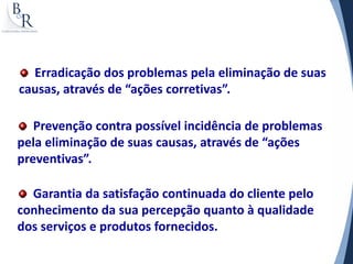 Erradicação dos problemas pela eliminação de suas
causas, através de “ações corretivas”.

   Prevenção contra possível incidência de problemas
pela eliminação de suas causas, através de “ações
preventivas”.

  Garantia da satisfação continuada do cliente pelo
conhecimento da sua percepção quanto à qualidade
dos serviços e produtos fornecidos.
 