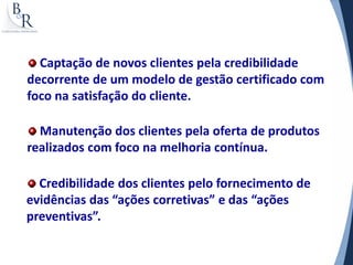Captação de novos clientes pela credibilidade
decorrente de um modelo de gestão certificado com
foco na satisfação do cliente.

  Manutenção dos clientes pela oferta de produtos
realizados com foco na melhoria contínua.

  Credibilidade dos clientes pelo fornecimento de
evidências das “ações corretivas” e das “ações
preventivas”.
 
