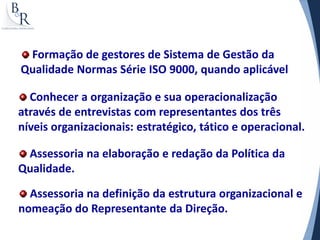 Formação de gestores de Sistema de Gestão da
Qualidade Normas Série ISO 9000, quando aplicável

  Conhecer a organização e sua operacionalização
através de entrevistas com representantes dos três
níveis organizacionais: estratégico, tático e operacional.

 Assessoria na elaboração e redação da Política da
Qualidade.

  Assessoria na definição da estrutura organizacional e
nomeação do Representante da Direção.
 