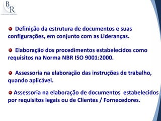 Definição da estrutura de documentos e suas
configurações, em conjunto com as Lideranças.

   Elaboração dos procedimentos estabelecidos como
requisitos na Norma NBR ISO 9001:2000.

  Assessoria na elaboração das instruções de trabalho,
quando aplicável.
  Assessoria na elaboração de documentos estabelecidos
por requisitos legais ou de Clientes / Fornecedores.
 