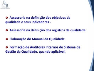 Assessoria na definição dos objetivos da
qualidade e seus indicadores .

  Assessoria na definição dos registros da qualidade.

  Elaboração do Manual da Qualidade.

  Formação de Auditores Internos de Sistema de
Gestão da Qualidade, quando aplicável.
 